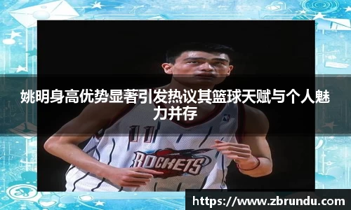 姚明身高优势显著引发热议其篮球天赋与个人魅力并存