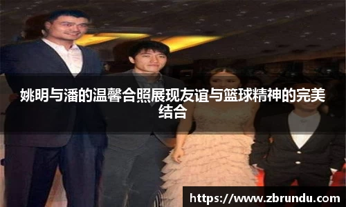 姚明与潘的温馨合照展现友谊与篮球精神的完美结合